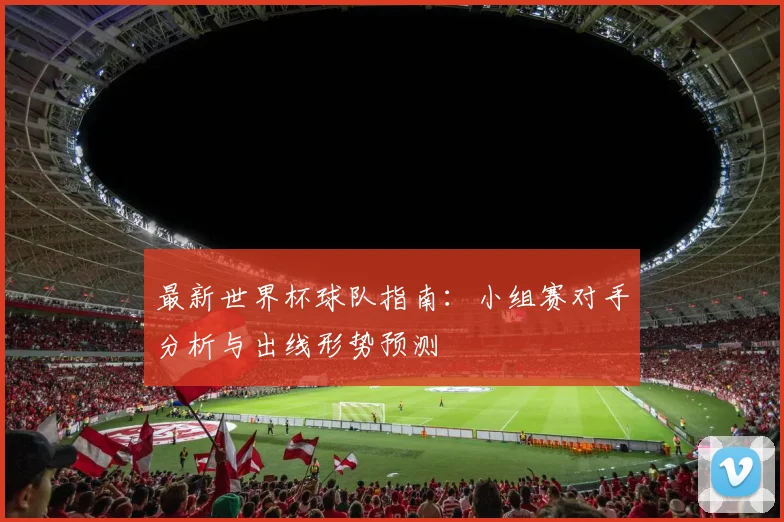 最新世界杯球队指南：小组赛对手分析与出线形势预测