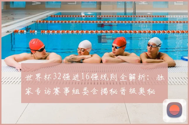 世界杯32强进16强规则全解析：独家专访赛事组委会揭秘晋级奥秘