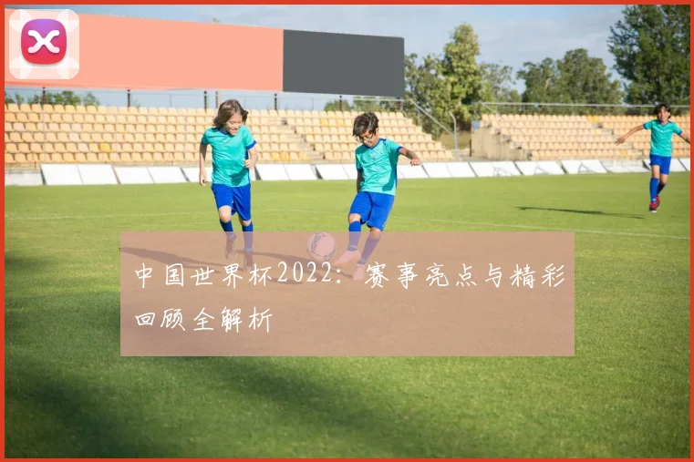 中国世界杯2022：赛事亮点与精彩回顾全解析