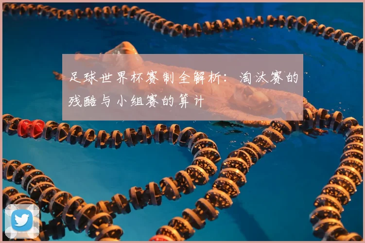 足球世界杯赛制全解析：淘汰赛的残酷与小组赛的算计