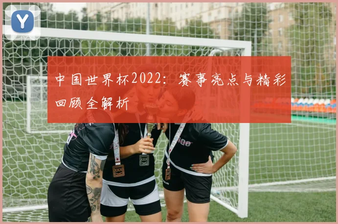中国世界杯2022：赛事亮点与精彩回顾全解析
