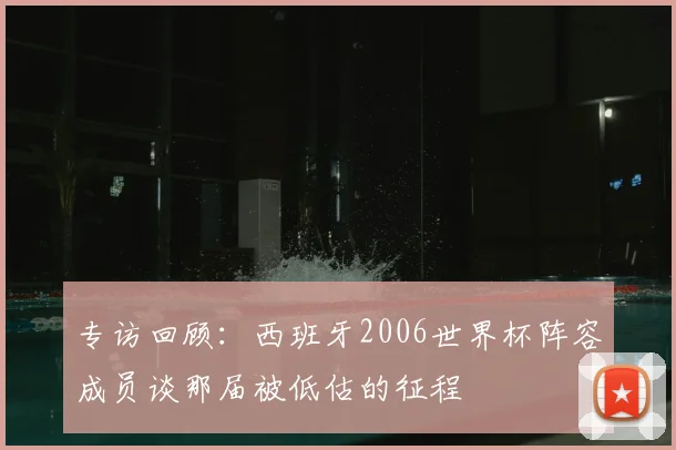 专访回顾:西班牙2006世界杯阵容成员谈那届被低估的征程