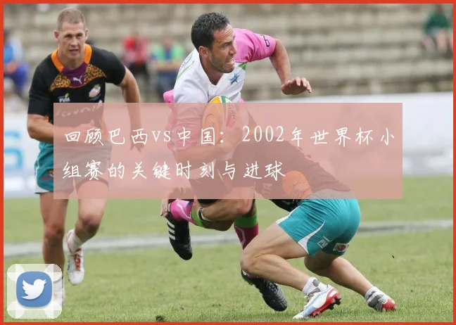 回顾巴西vs中国:2002年世界杯小组赛的关键时刻与进球