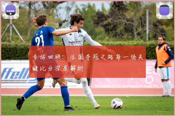 专访回顾:法国夺冠之路每一场关键比分深度解析
