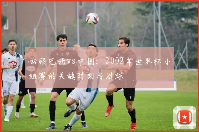 回顾巴西vs中国:2002年世界杯小组赛的关键时刻与进球
